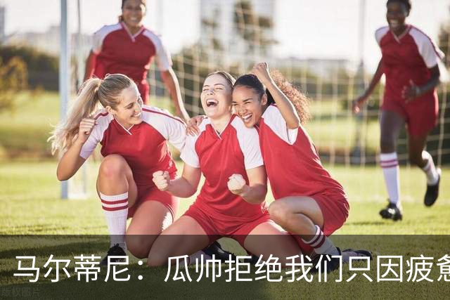 马尔蒂尼：瓜帅拒绝我们只因疲惫；皮尔洛被抵制纯粹是找借口