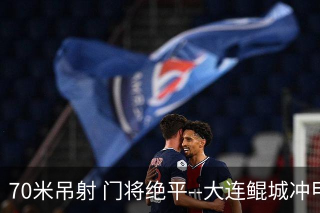 70米吊射 门将绝平--大连鲲城冲甲 怎一个神字了得