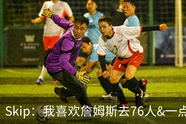 Skip：我喜欢詹姆斯去76人&一点也不怪他 X因素是恩比德能否健康